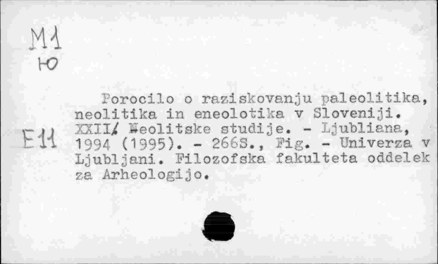 ﻿1-0
E1Â
Porocilo о raziskovanju paleolitika, neolitika in eneolotika v Sloven!ji. XXII/ Keolitske studije. - Ljubliana, 1994 (1995). - 266S., Fig. - Universa v Ljubljana.. Filozofaka fakulteta oddelek ?. . G- Arheologijo.